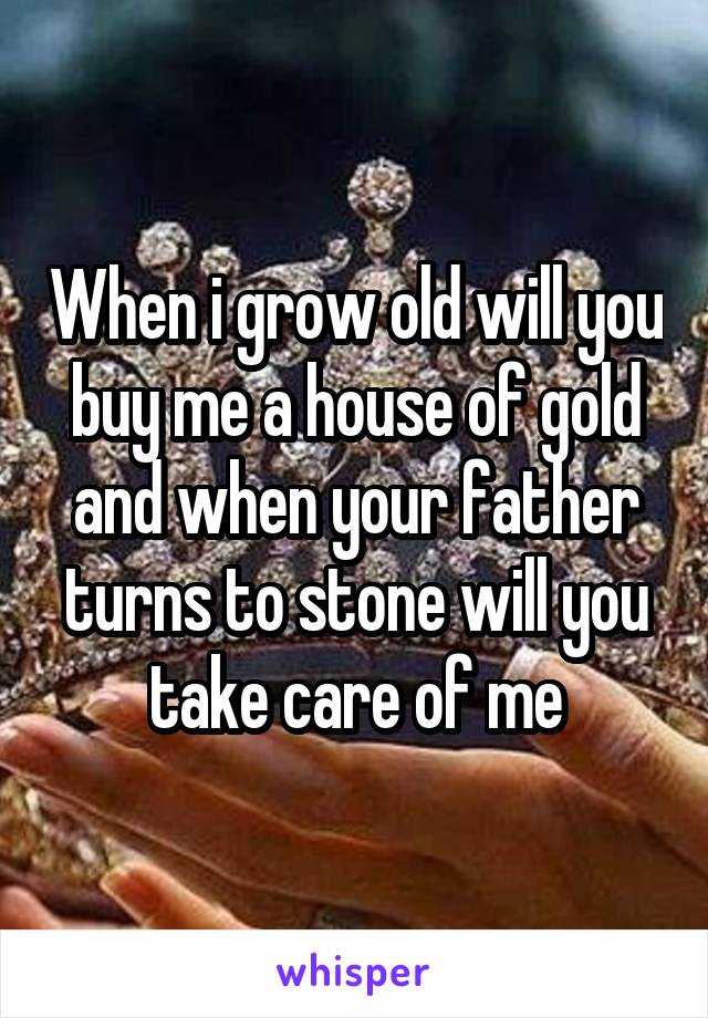 When i grow old will you buy me a house of gold and when your father turns to stone will you take care of me