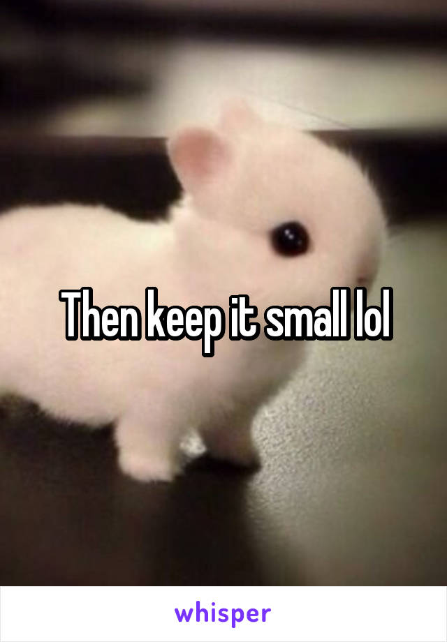 Then keep it small lol