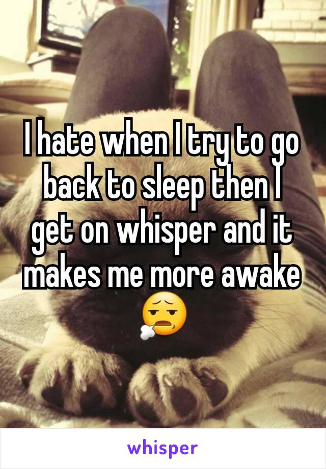 I hate when I try to go back to sleep then I get on whisper and it makes me more awake 😧