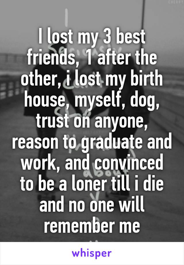 I lost my 3 best friends, 1 after the other, i lost my birth house, myself, dog, trust on anyone, reason to graduate and work, and convinced to be a loner till i die and no one will remember me