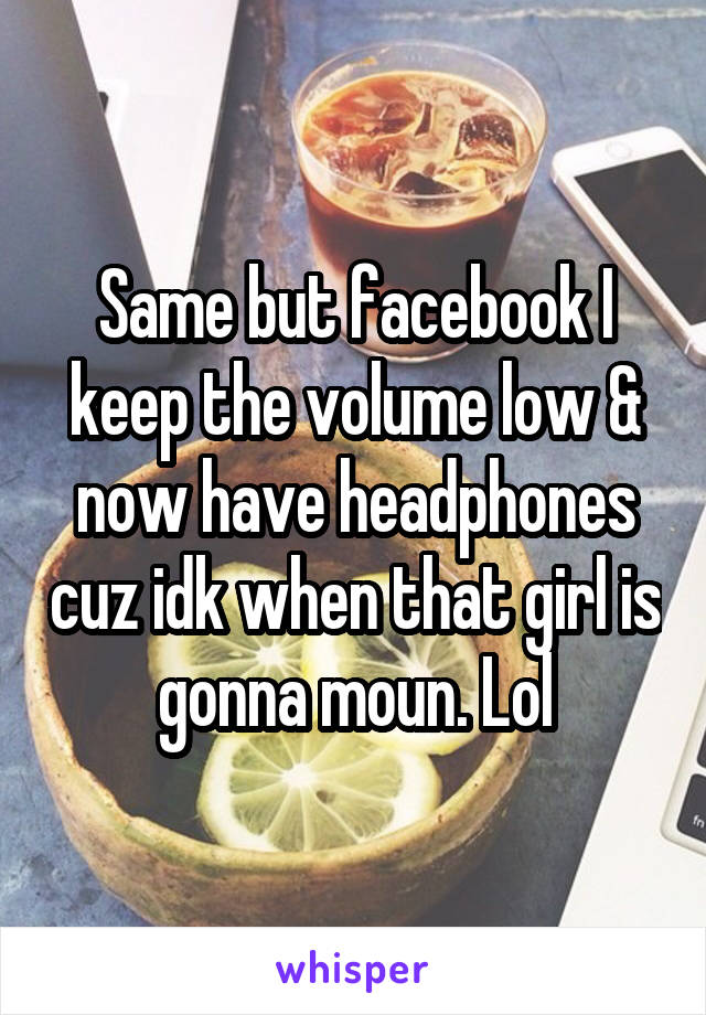 Same but facebook I keep the volume low & now have headphones cuz idk when that girl is gonna moun. Lol