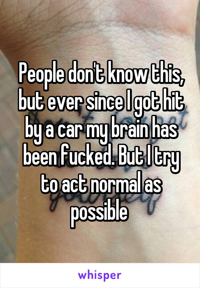 People don't know this, but ever since I got hit by a car my brain has been fucked. But I try to act normal as possible 