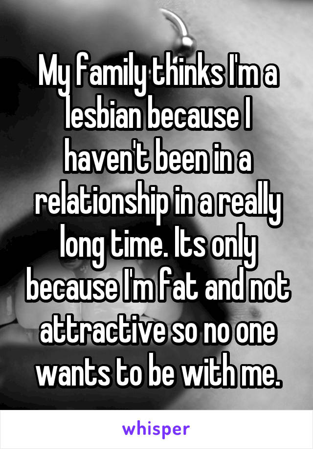 My family thinks I'm a lesbian because I haven't been in a relationship in a really long time. Its only because I'm fat and not attractive so no one wants to be with me.