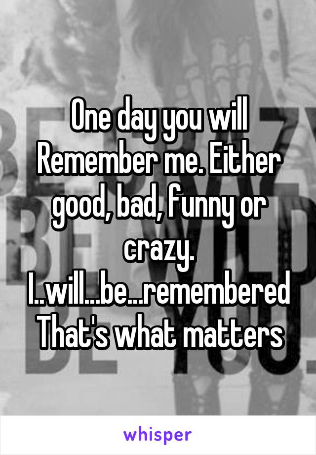 One day you will Remember me. Either good, bad, funny or crazy. I..will...be...remembered
That's what matters