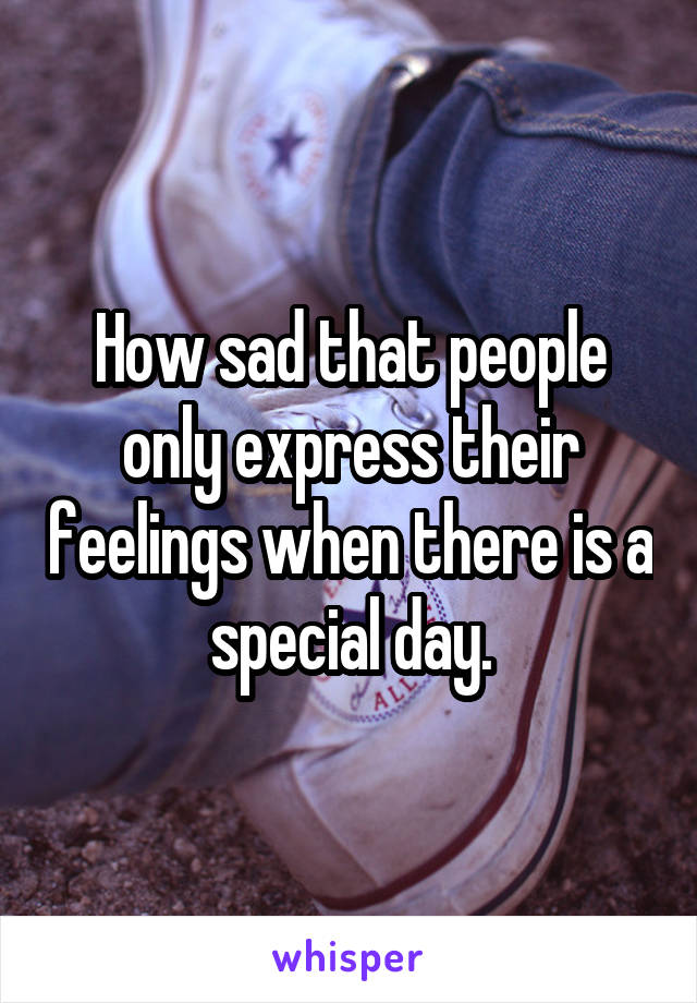 How sad that people only express their feelings when there is a special day.