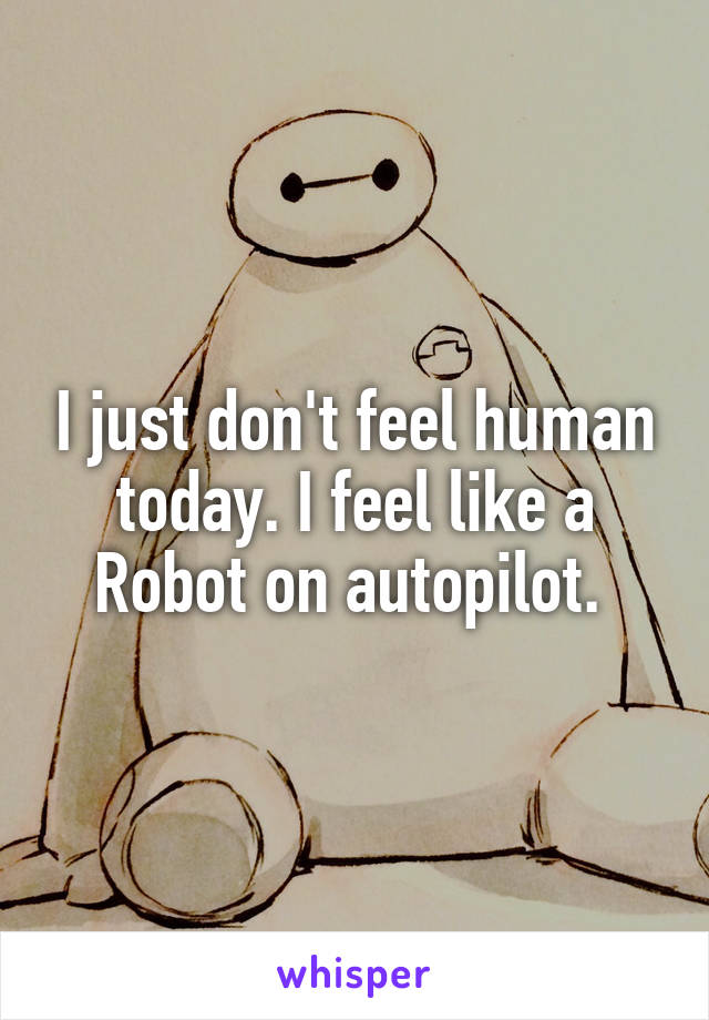 I just don't feel human today. I feel like a Robot on autopilot. 