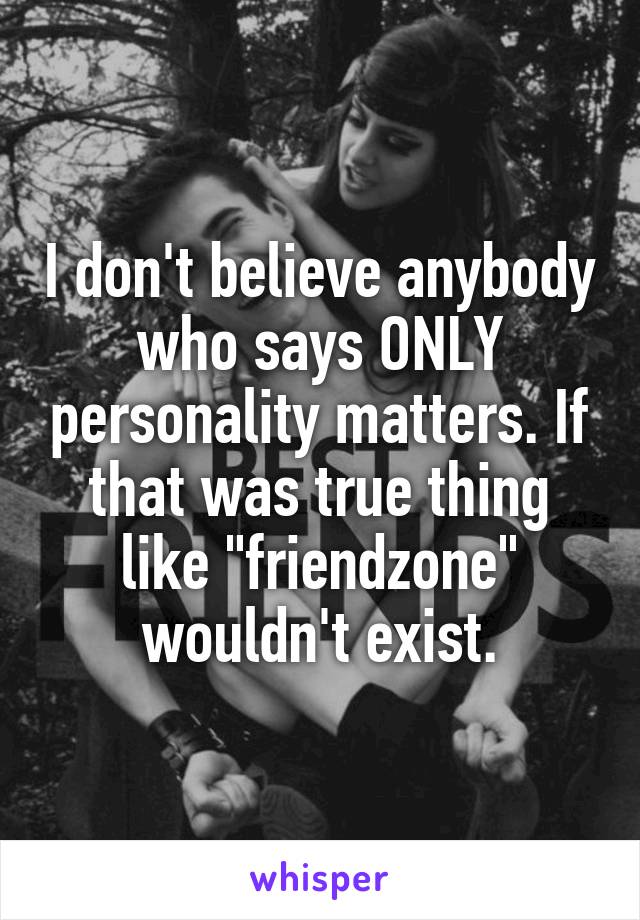 I don't believe anybody who says ONLY personality matters. If that was true thing like "friendzone" wouldn't exist.