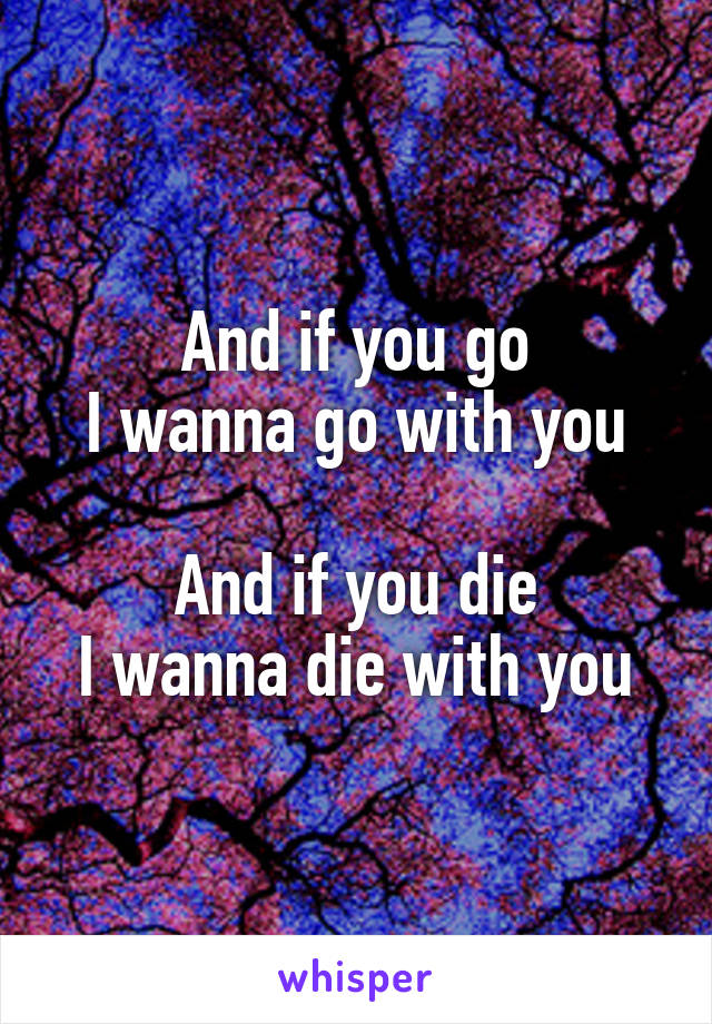 And if you go
I wanna go with you

And if you die
I wanna die with you