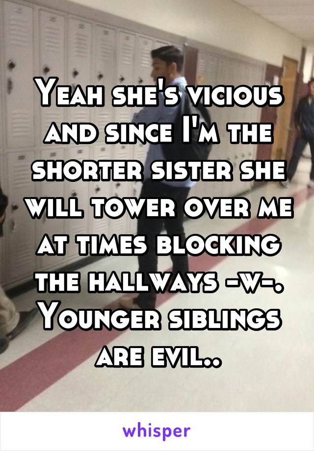 Yeah she's vicious and since I'm the shorter sister she will tower over me at times blocking the hallways -w-. Younger siblings are evil..