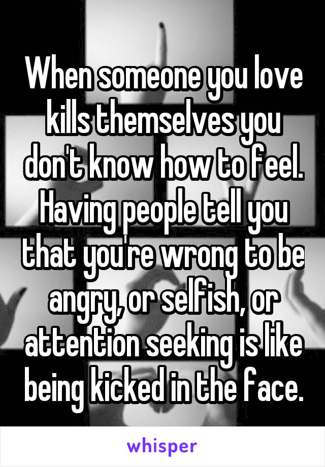 When someone you love kills themselves you don't know how to feel. Having people tell you that you're wrong to be angry, or selfish, or attention seeking is like being kicked in the face.