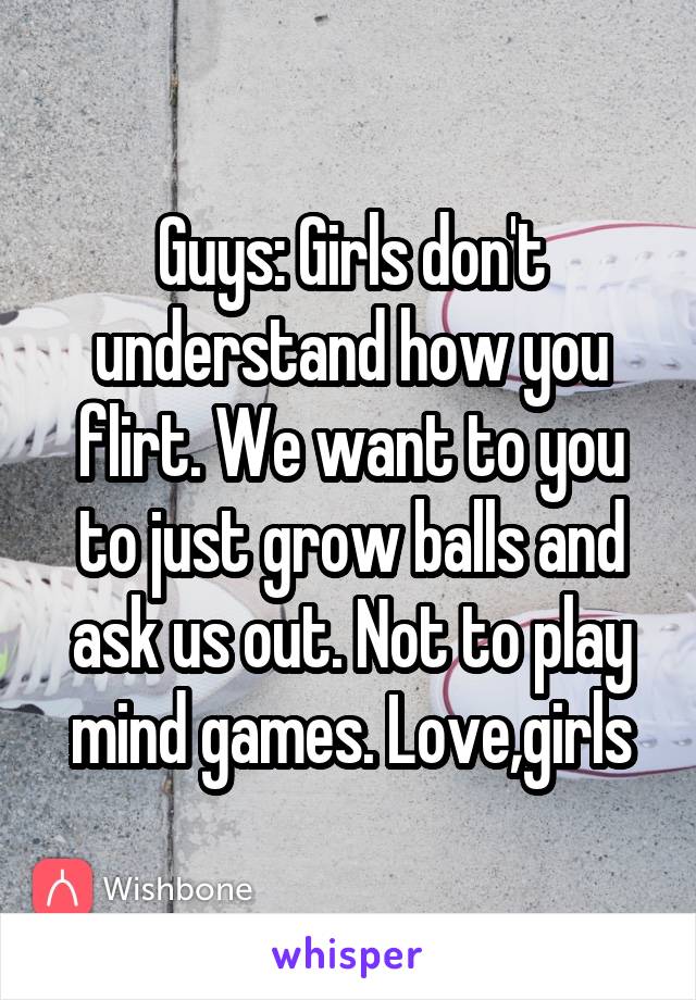 Guys: Girls don't understand how you flirt. We want to you to just grow balls and ask us out. Not to play mind games. Love,girls