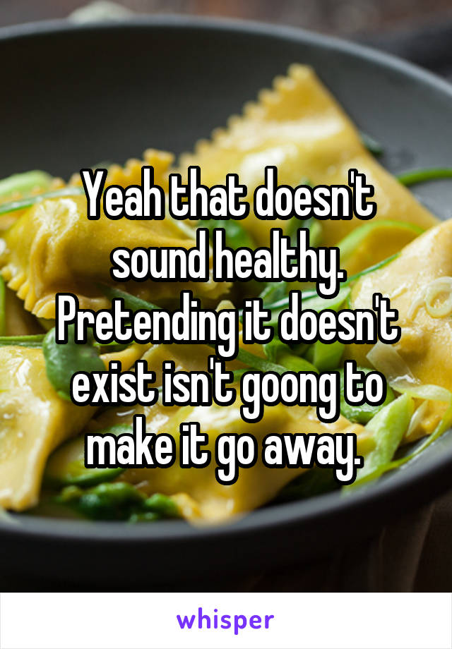 Yeah that doesn't sound healthy. Pretending it doesn't exist isn't goong to make it go away. 