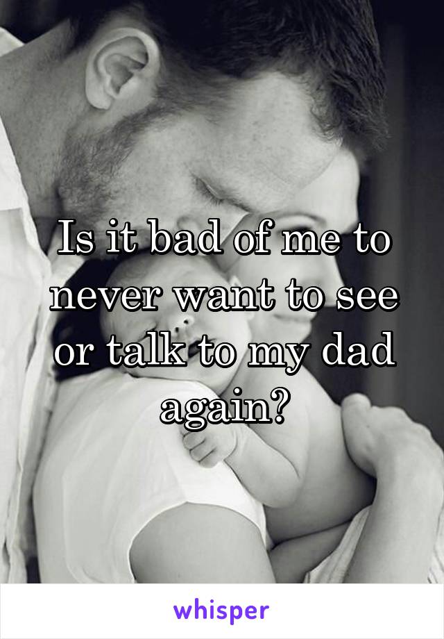 Is it bad of me to never want to see or talk to my dad again?