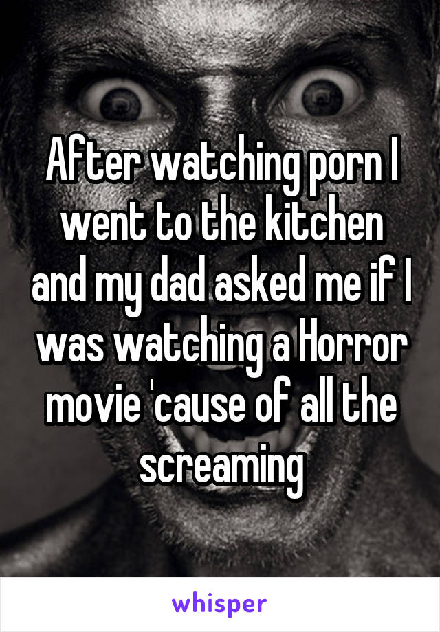 After watching porn I went to the kitchen and my dad asked me if I was watching a Horror movie 'cause of all the screaming