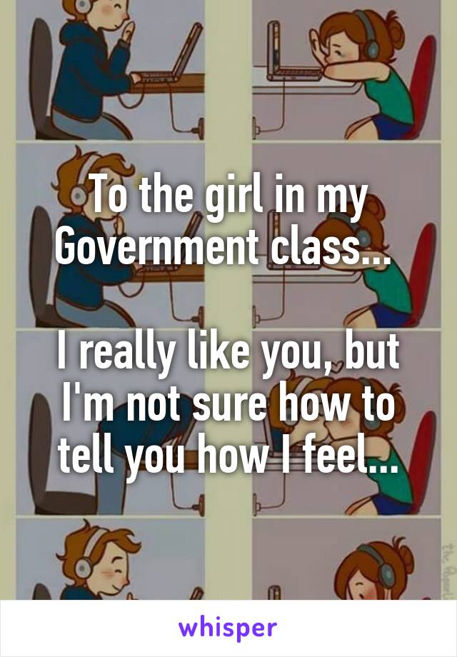 To the girl in my Government class... 

I really like you, but I'm not sure how to tell you how I feel...