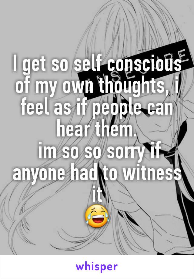 I get so self conscious of my own thoughts, i feel as if people can hear them.
 im so so sorry if anyone had to witness it
😂