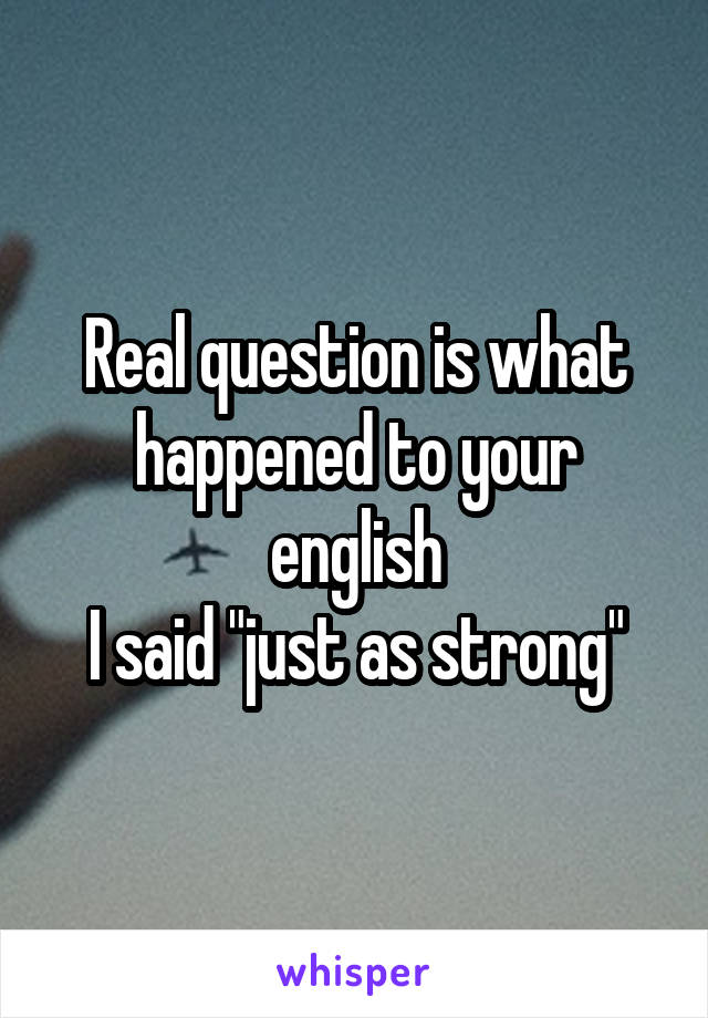 Real question is what happened to your english
I said "just as strong"