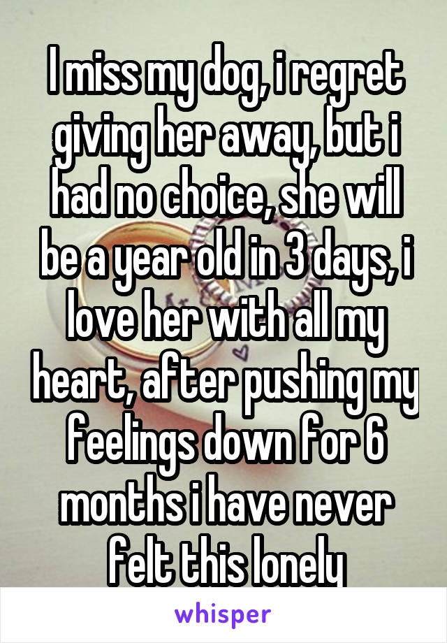 I miss my dog, i regret giving her away, but i had no choice, she will be a year old in 3 days, i love her with all my heart, after pushing my feelings down for 6 months i have never felt this lonely