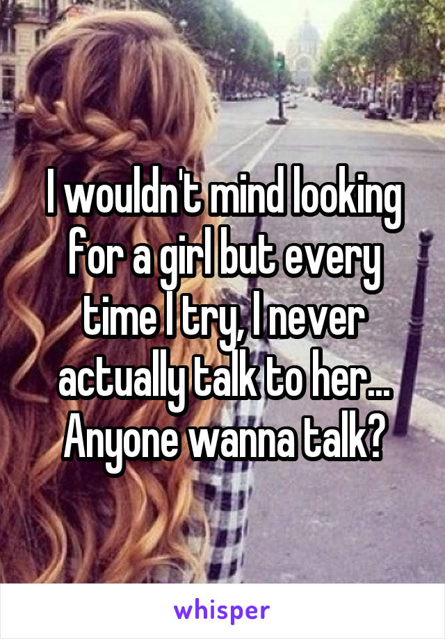 I wouldn't mind looking for a girl but every time I try, I never actually talk to her...
Anyone wanna talk?