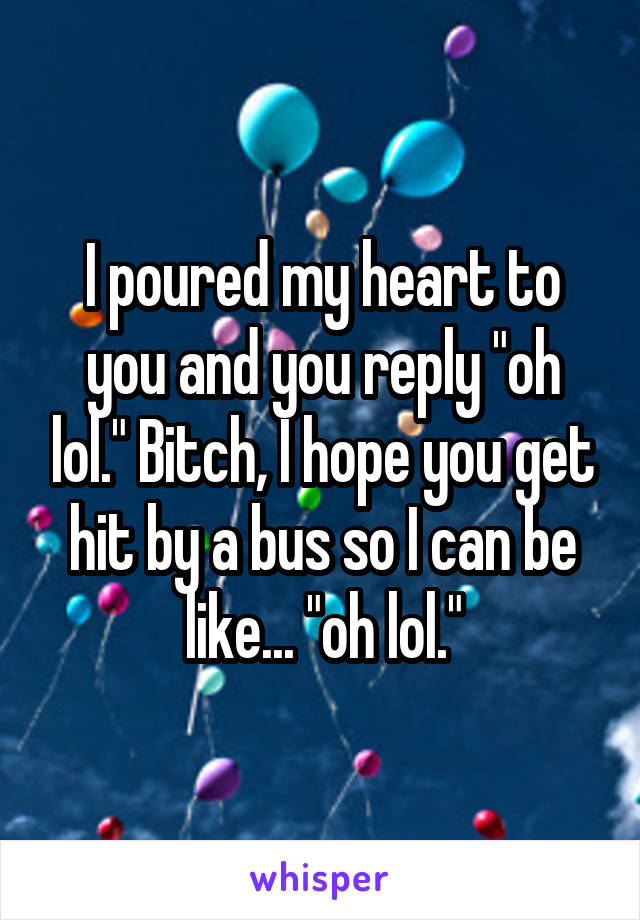 I poured my heart to you and you reply "oh lol." Bitch, I hope you get hit by a bus so I can be like... "oh lol."