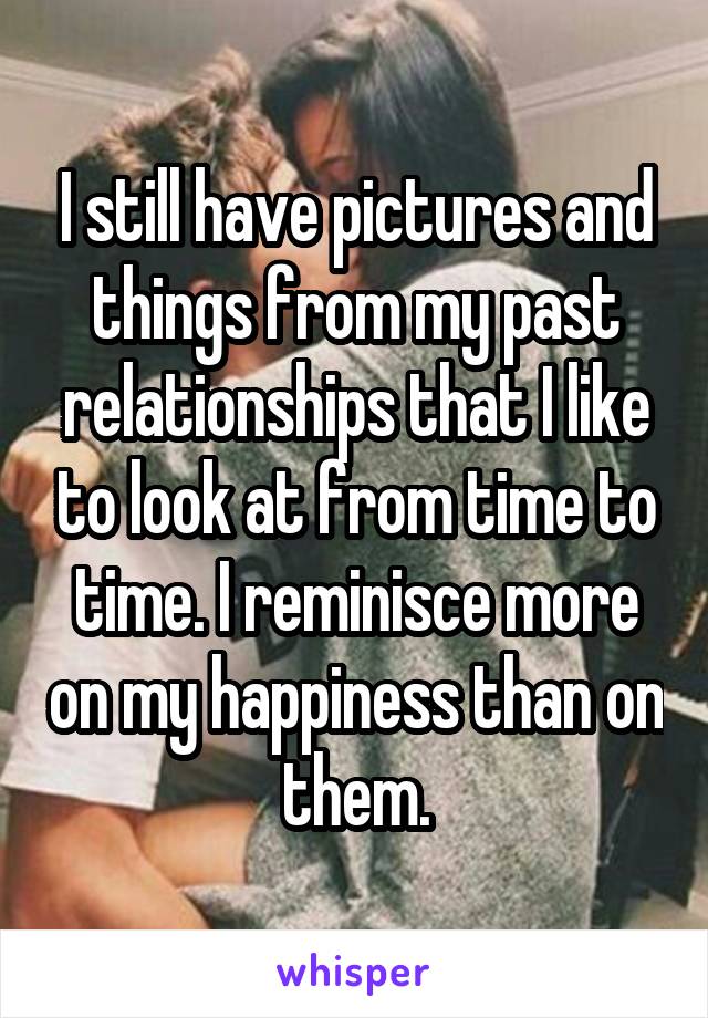 I still have pictures and things from my past relationships that I like to look at from time to time. I reminisce more on my happiness than on them.