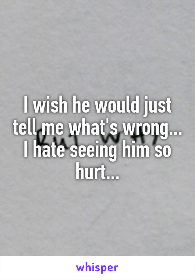 I wish he would just tell me what's wrong... I hate seeing him so hurt...