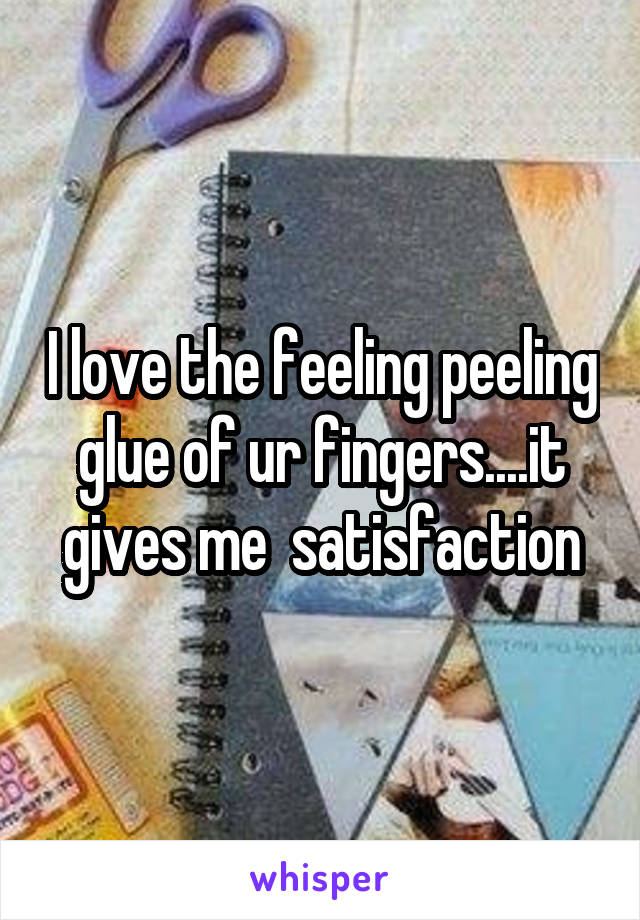 I love the feeling peeling glue of ur fingers....it gives me  satisfaction