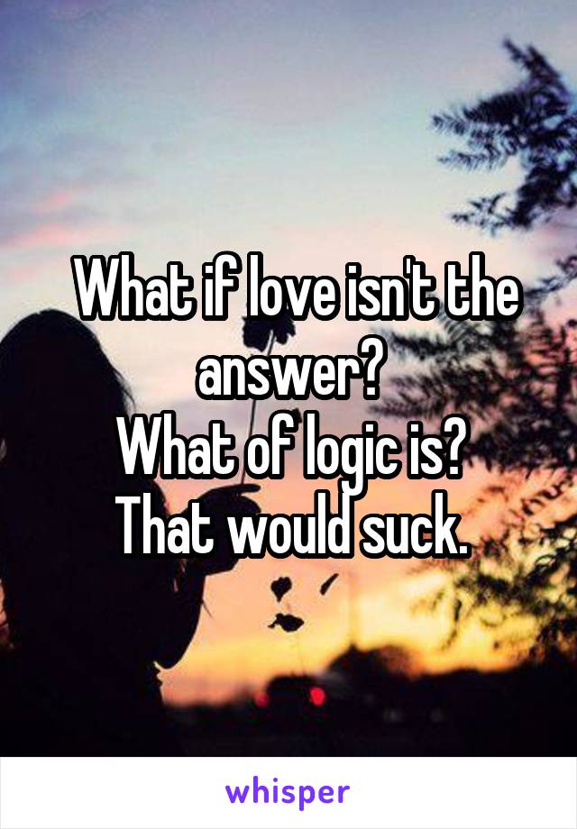  What if love isn't the answer?
What of logic is?
That would suck.