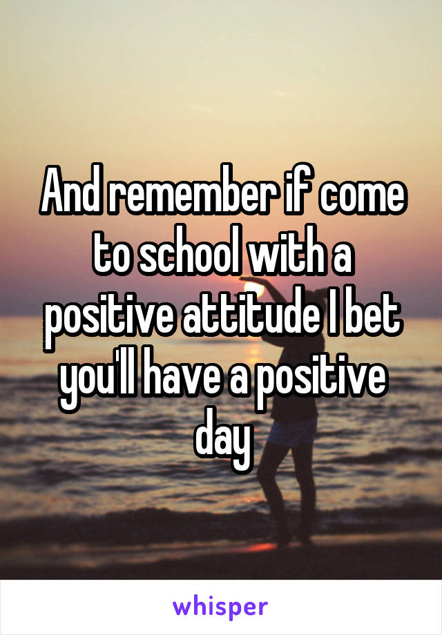 And remember if come to school with a positive attitude I bet you'll have a positive day