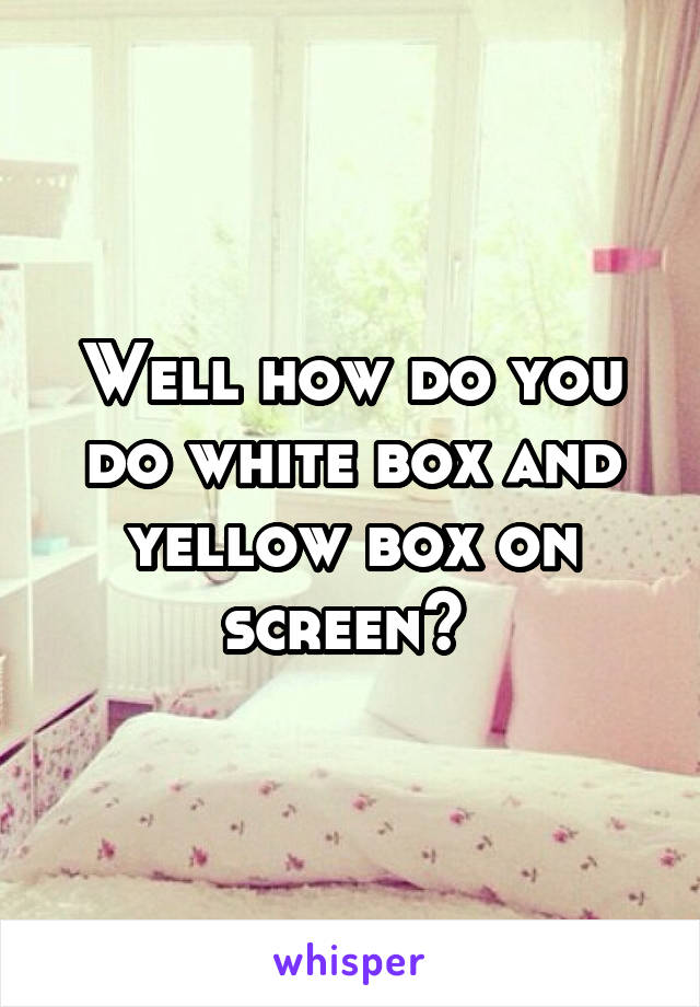 Well how do you do white box and yellow box on screen? 