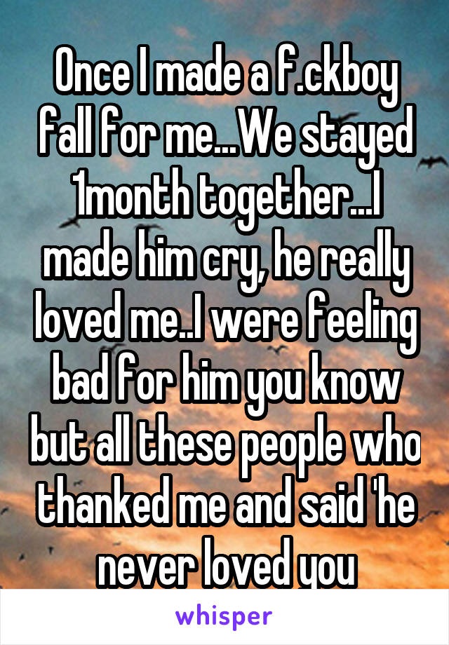 Once I made a f.ckboy fall for me...We stayed 1month together...I made him cry, he really loved me..I were feeling bad for him you know but all these people who thanked me and said 'he never loved you