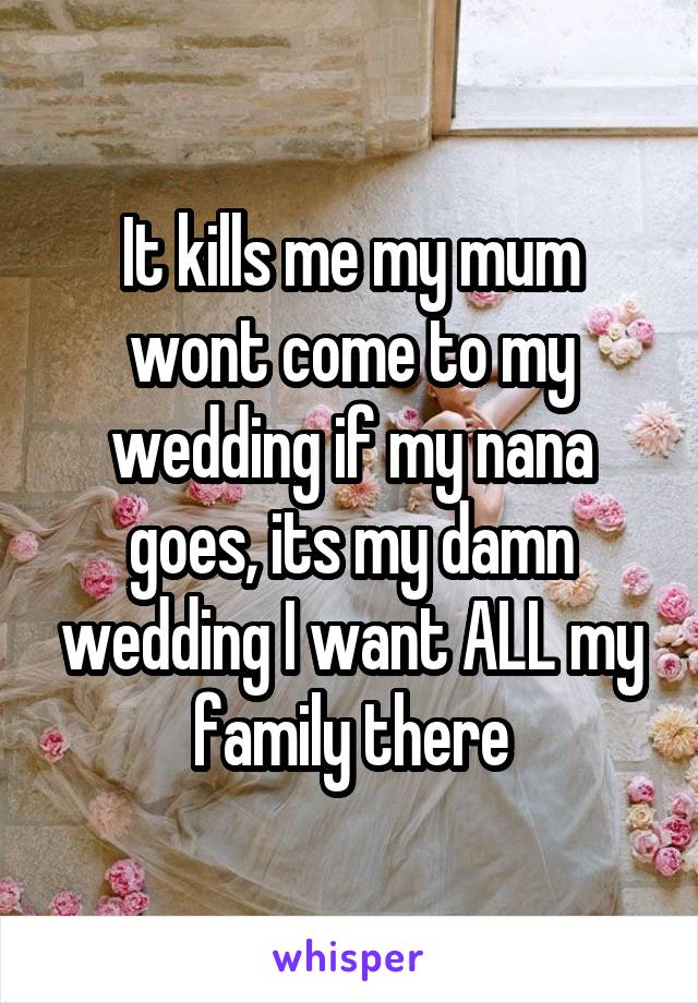 It kills me my mum wont come to my wedding if my nana goes, its my damn wedding I want ALL my family there