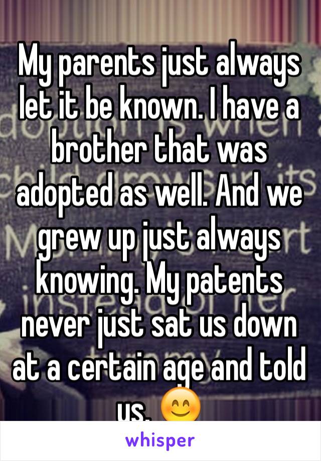 My parents just always let it be known. I have a brother that was adopted as well. And we grew up just always knowing. My patents never just sat us down at a certain age and told us. 😊