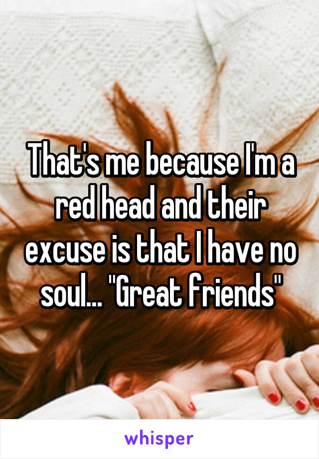 That's me because I'm a red head and their excuse is that I have no soul... "Great friends"