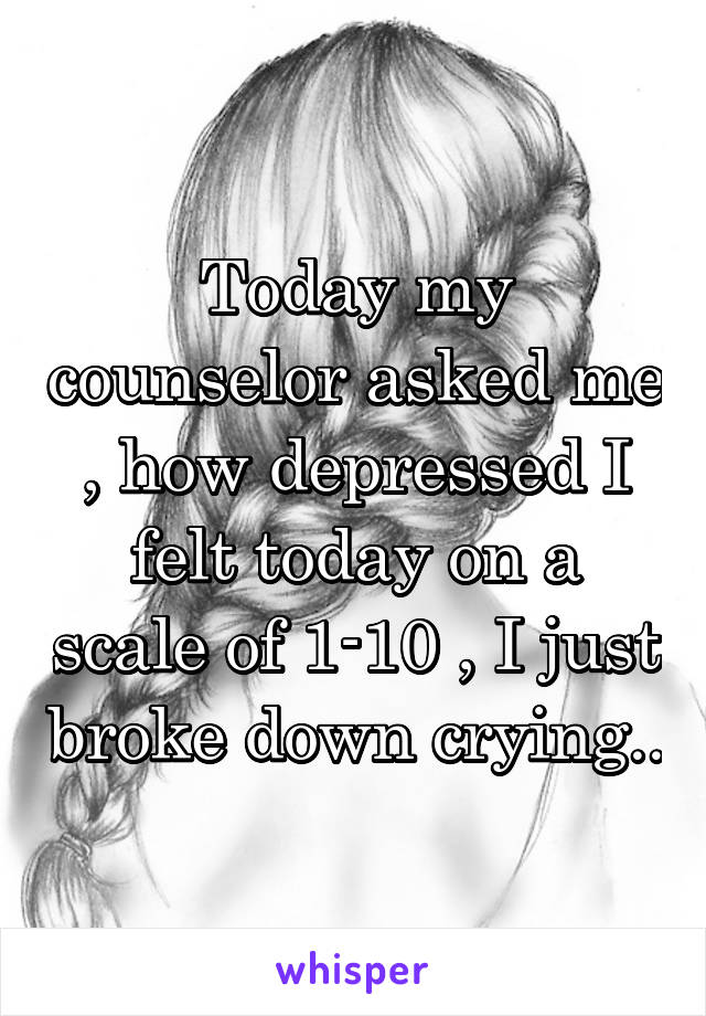 Today my counselor asked me , how depressed I felt today on a scale of 1-10 , I just broke down crying..