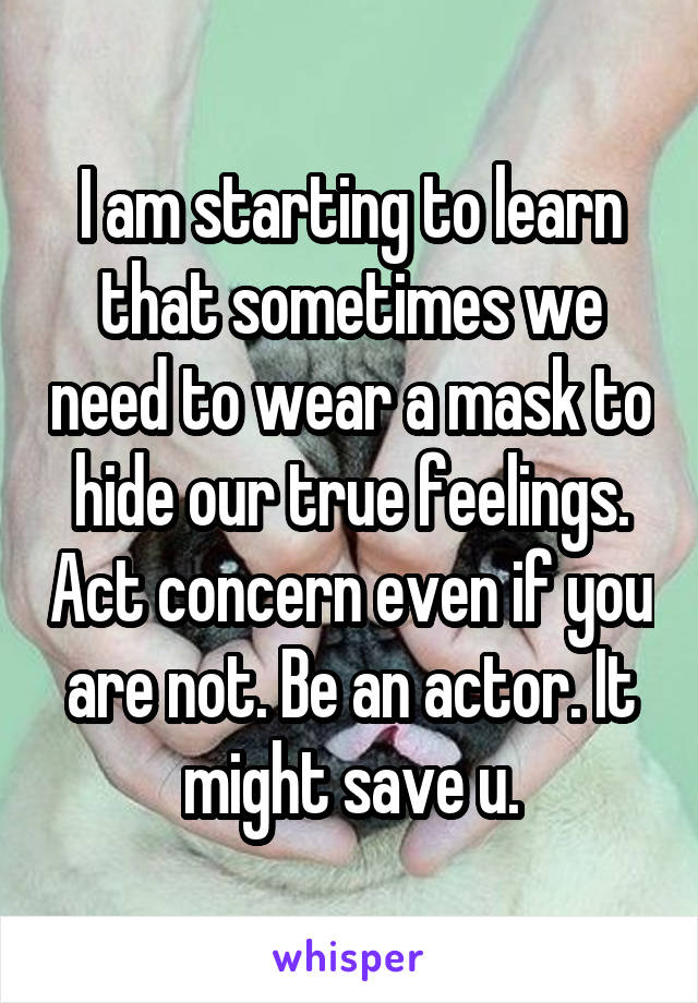 I am starting to learn that sometimes we need to wear a mask to hide our true feelings. Act concern even if you are not. Be an actor. It might save u.