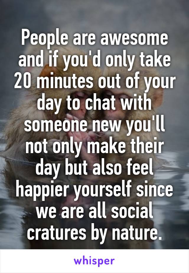 People are awesome and if you'd only take 20 minutes out of your day to chat with someone new you'll not only make their day but also feel happier yourself since we are all social cratures by nature.