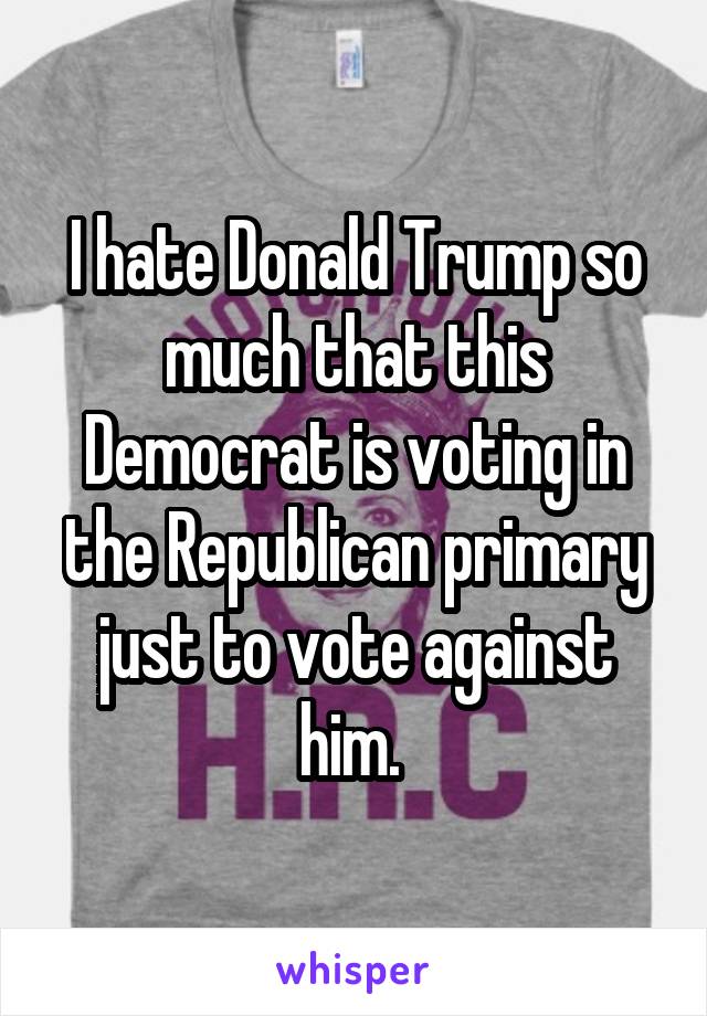 I hate Donald Trump so much that this Democrat is voting in the Republican primary just to vote against him. 