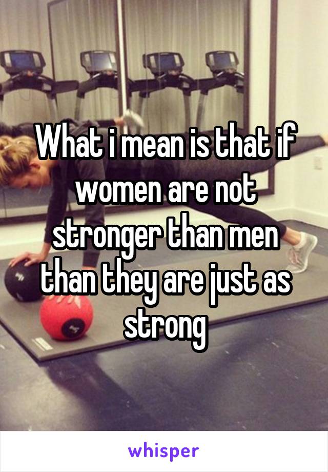 What i mean is that if women are not stronger than men than they are just as strong