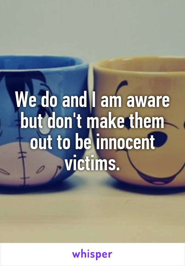 We do and I am aware but don't make them out to be innocent victims.