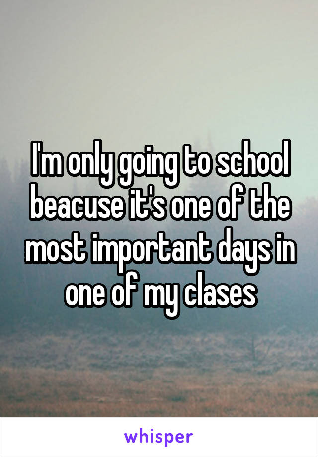 I'm only going to school beacuse it's one of the most important days in one of my clases