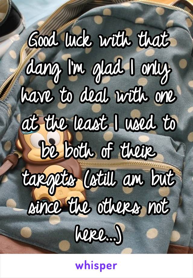 Good luck with that dang I'm glad I only have to deal with one at the least I used to be both of their targets (still am but since the others not here...)