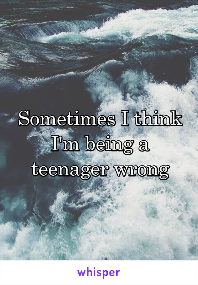 Sometimes I think I'm being a teenager wrong