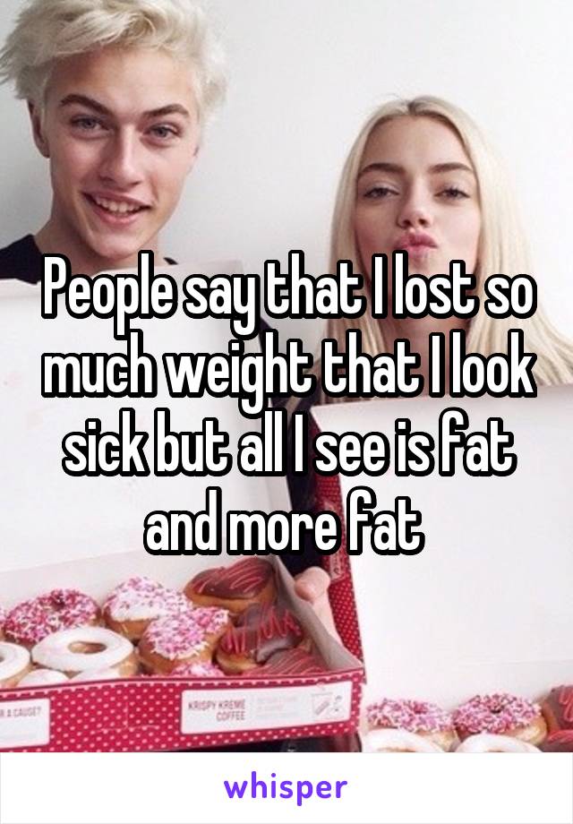 People say that I lost so much weight that I look sick but all I see is fat and more fat 