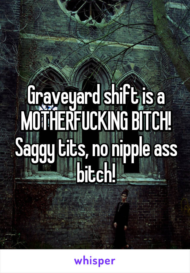 Graveyard shift is a MOTHERFUCKING BITCH! Saggy tits, no nipple ass bitch!