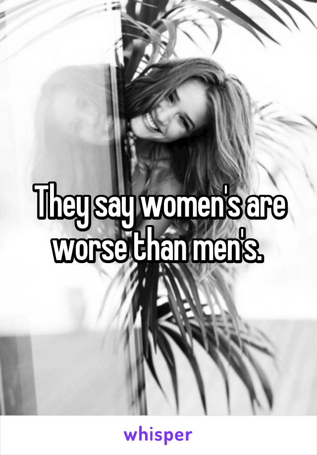 They say women's are worse than men's. 