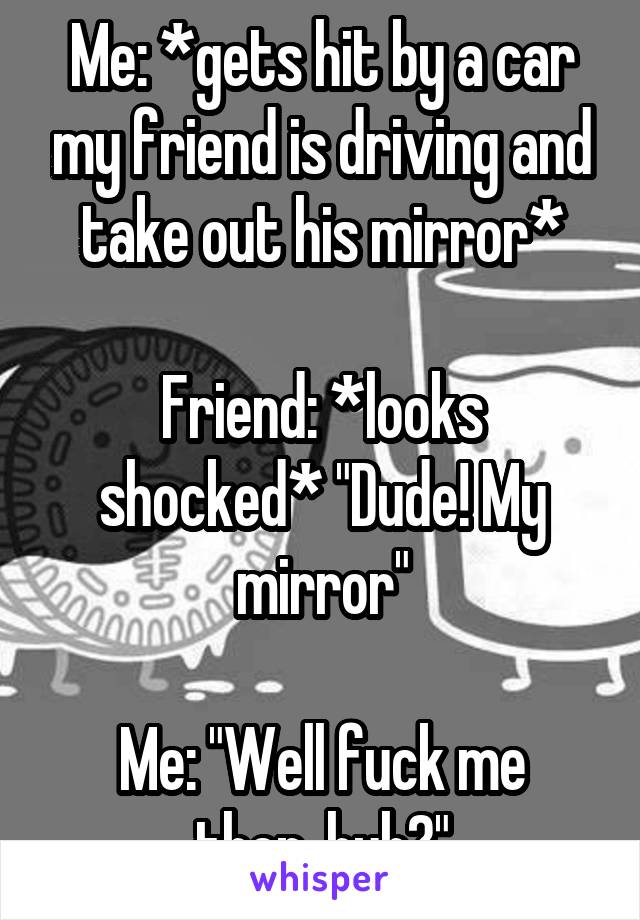 Me: *gets hit by a car my friend is driving and take out his mirror*

Friend: *looks shocked* "Dude! My mirror"

Me: "Well fuck me then, huh?"