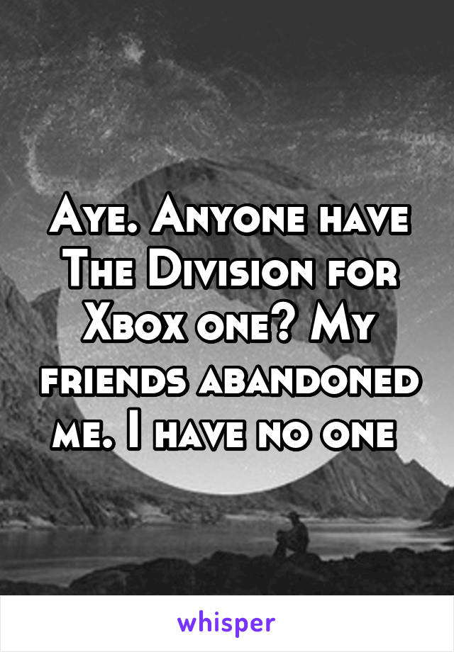 Aye. Anyone have The Division for Xbox one? My friends abandoned me. I have no one 