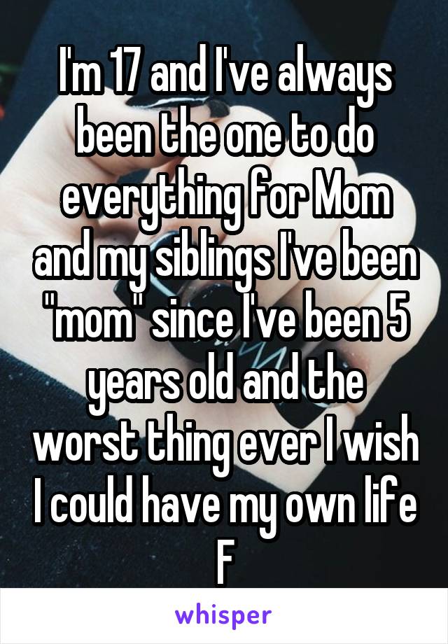 I'm 17 and I've always been the one to do everything for Mom and my siblings I've been "mom" since I've been 5 years old and the worst thing ever I wish I could have my own life
F