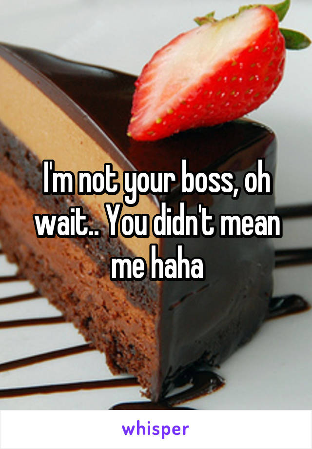 I'm not your boss, oh wait.. You didn't mean me haha